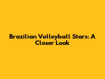 Brazilian Volleyball Stars: A Closer Look