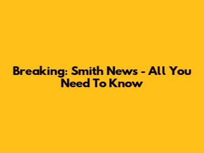 Breaking: Smith News - All You Need To Know