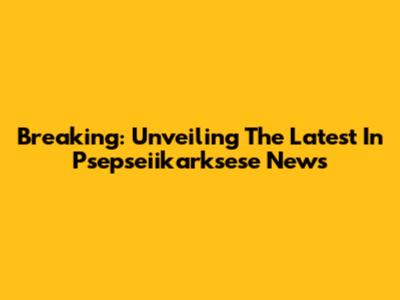 Breaking: Unveiling The Latest In Psepseiikarksese News
