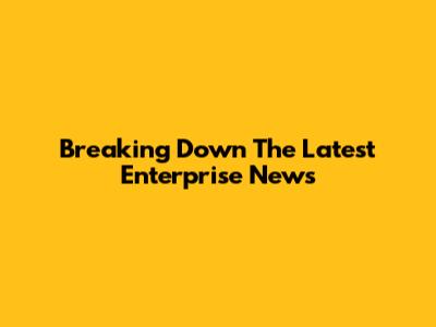 Breaking Down The Latest Enterprise News