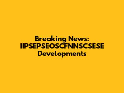Breaking News: IIPSEPSEOSCFNNSCSESE Developments