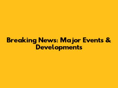 Breaking News: Major Events & Developments