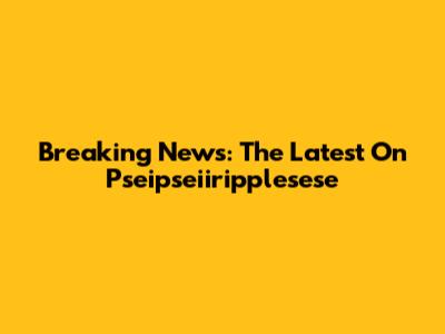 Breaking News: The Latest On Pseipseiiripplesese