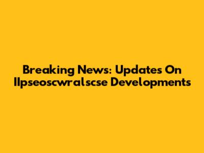 Breaking News: Updates On IIpseoscwralscse Developments