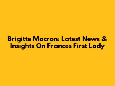 Brigitte Macron: Latest News & Insights On France's First Lady
