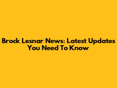 Brock Lesnar News: Latest Updates You Need To Know