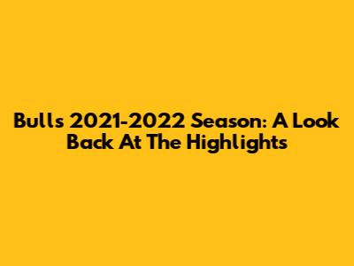 Bulls 2021-2022 Season: A Look Back At The Highlights