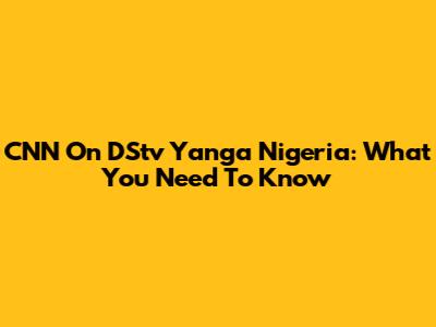 CNN On DStv Yanga Nigeria: What You Need To Know