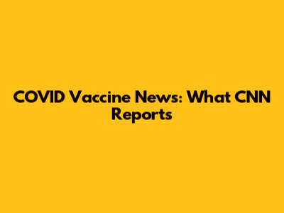 COVID Vaccine News: What CNN Reports