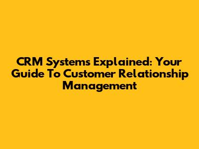 CRM Systems Explained: Your Guide To Customer Relationship Management