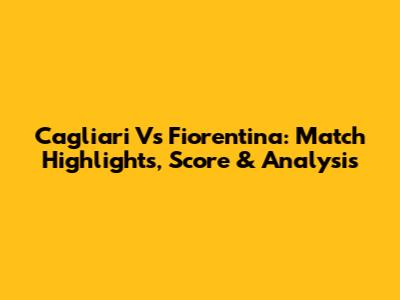 Cagliari Vs Fiorentina: Match Highlights, Score & Analysis