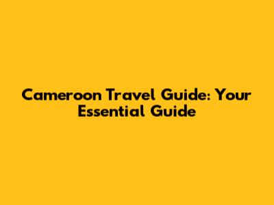 Cameroon Travel Guide: Your Essential Guide