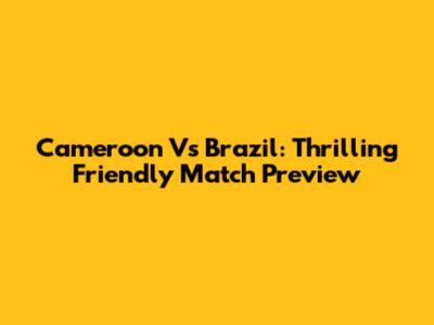 Cameroon Vs Brazil: Thrilling Friendly Match Preview