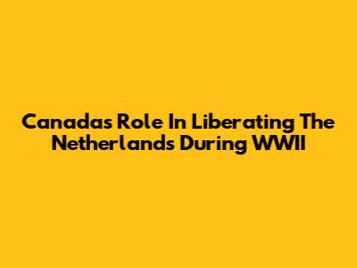 Canada's Role In Liberating The Netherlands During WWII