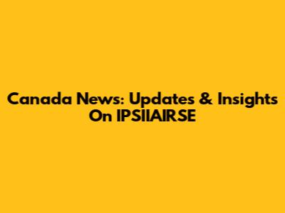 Canada News: Updates & Insights On IPSIIAIRSE