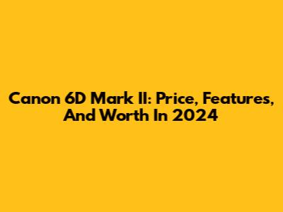 Canon 6D Mark II: Price, Features, And Worth In 2024