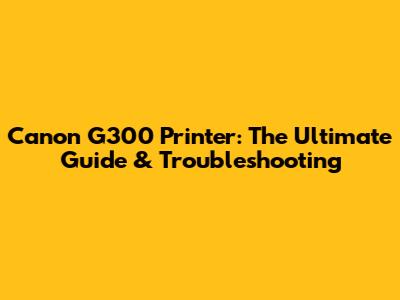 Canon G300 Printer: The Ultimate Guide & Troubleshooting