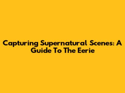 Capturing Supernatural Scenes: A Guide To The Eerie