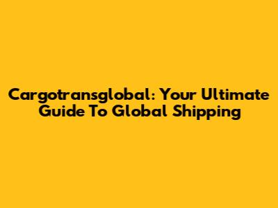 Cargotransglobal: Your Ultimate Guide To Global Shipping
