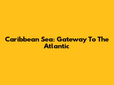 Caribbean Sea: Gateway To The Atlantic