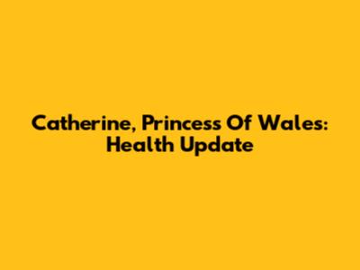 Catherine, Princess Of Wales: Health Update