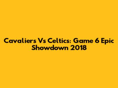 Cavaliers Vs Celtics: Game 6 Epic Showdown 2018