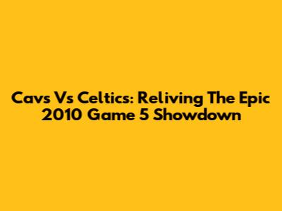 Cavs Vs Celtics: Reliving The Epic 2010 Game 5 Showdown