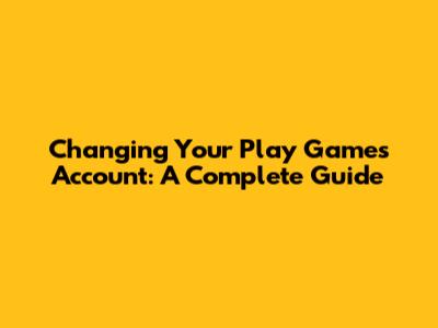 Changing Your Play Games Account: A Complete Guide