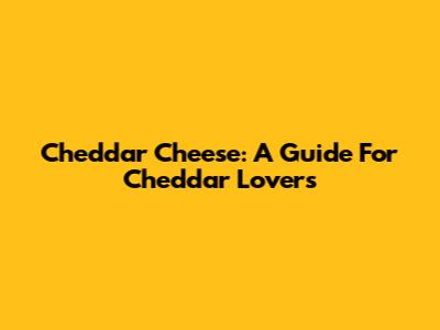 Cheddar Cheese: A Guide For Cheddar Lovers