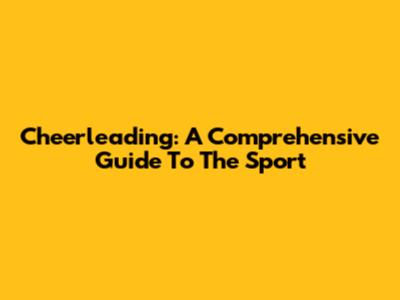 Cheerleading: A Comprehensive Guide To The Sport