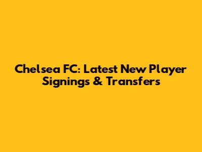 Chelsea FC: Latest New Player Signings & Transfers