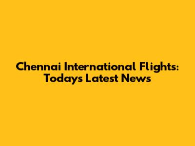 Chennai International Flights: Today's Latest News