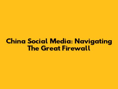 China Social Media: Navigating The Great Firewall