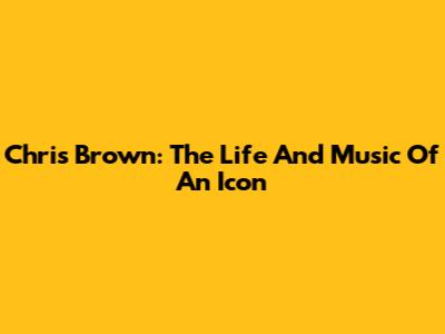 Chris Brown: The Life And Music Of An Icon