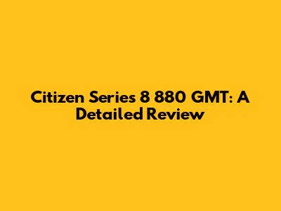 Citizen Series 8 880 GMT: A Detailed Review