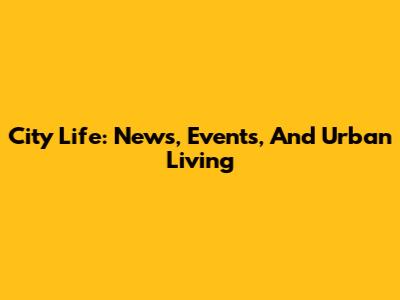 City Life: News, Events, And Urban Living