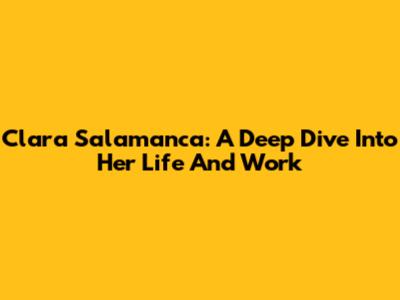 Clara Salamanca: A Deep Dive Into Her Life And Work