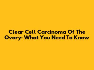 Clear Cell Carcinoma Of The Ovary: What You Need To Know
