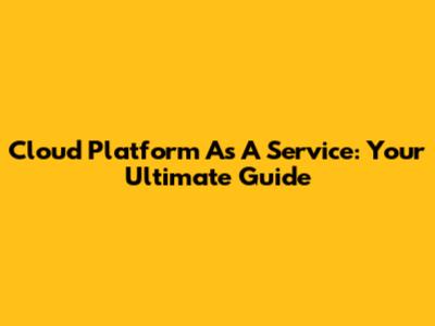 Cloud Platform As A Service: Your Ultimate Guide