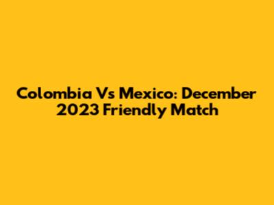Colombia Vs Mexico: December 2023 Friendly Match