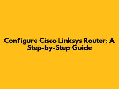 Configure Cisco Linksys Router: A Step-by-Step Guide