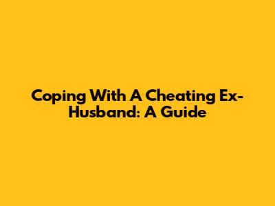 Coping With A Cheating Ex-Husband: A Guide