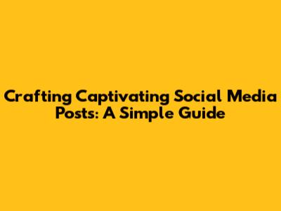 Crafting Captivating Social Media Posts: A Simple Guide