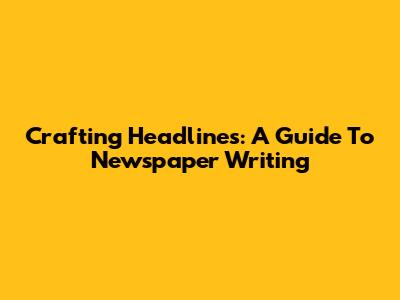 Crafting Headlines: A Guide To Newspaper Writing