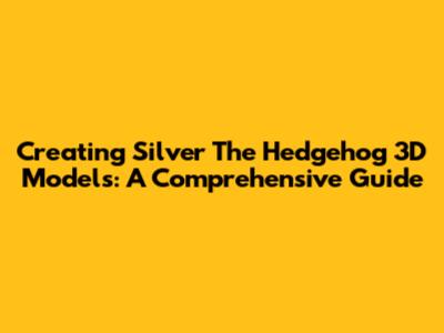 Creating Silver The Hedgehog 3D Models: A Comprehensive Guide