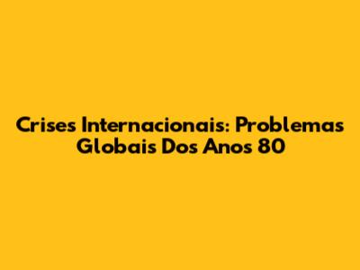 Crises Internacionais: Problemas Globais Dos Anos 80