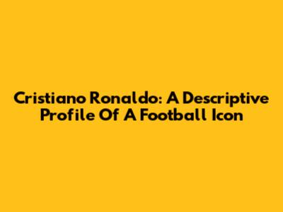 Cristiano Ronaldo: A Descriptive Profile Of A Football Icon