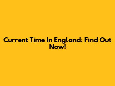 Current Time In England: Find Out Now!