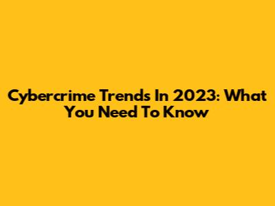 Cybercrime Trends In 2023: What You Need To Know