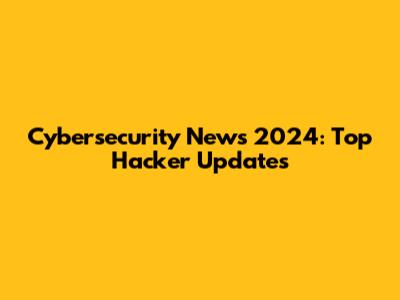 Cybersecurity News 2024: Top Hacker Updates